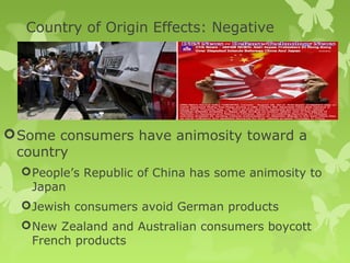 Country of Origin Effects: Negative




 Some consumers have animosity toward a
  country
   People’s Republic of China has some animosity to
    Japan
   Jewish consumers avoid German products
   New Zealand and Australian consumers boycott
    French products
 