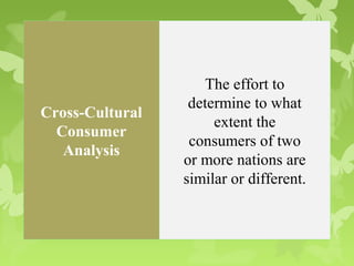The effort to
                  determine to what
Cross-Cultural
                      extent the
  Consumer
                  consumers of two
   Analysis
                 or more nations are
                 similar or different.
 