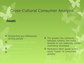 Cross-Cultural Consumer Analysis

 Issues


 Similarities and differences
  among people                    The greater the similarity
                                   between nations, the more
 The growing global middle
                                   feasible to use relatively similar
  class                            marketing strategies
 The global teen market          Marketers often speak to the
 Acculturation                    same “types” of consumers
                                   globally
 