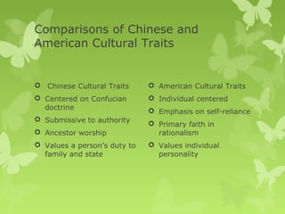 Comparisons of Chinese and
American Cultural Traits


 Chinese Cultural Traits      American Cultural Traits
 Centered on Confucian        Individual centered
  doctrine                     Emphasis on self-reliance
 Submissive to authority
                               Primary faith in
 Ancestor worship              rationalism
 Values a person’s duty to    Values individual
  family and state              personality
 