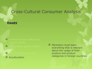 Cross-Cultural Consumer Analysis

 Issues


 Similarities and differences
  among people
                                  Marketers must learn
 The growing global middle
                                   everything that is relevant
  class
                                   about the usage of their
 The global teen market           product and product
 Acculturation                    categories in foreign countries
 