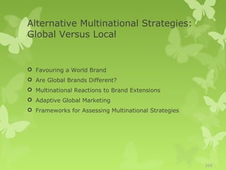 Alternative Multinational Strategies:
Global Versus Local


 Favouring a World Brand
 Are Global Brands Different?
 Multinational Reactions to Brand Extensions
 Adaptive Global Marketing
 Frameworks for Assessing Multinational Strategies




                                                      205
 