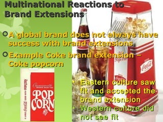 Multinational Reactions to
Brand Extensions

A global brand does not always have
 success with brand extensions
Example Coke brand extension –
 Coke popcorn

                • Eastern culture saw
                  fit and accepted the
                  brand extension
                • Western culture did
                  not see fit
 