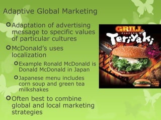 Adaptive Global Marketing
 Adaptation of advertising
  message to specific values
  of particular cultures
 McDonald’s uses
  localization
   Example Ronald McDonald is
    Donald McDonald in Japan
   Japanese menu includes
    corn soup and green tea
    milkshakes
 Often best to combine
  global and local marketing
  strategies
 