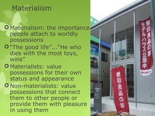 Materialism

 Materialism: the importance
  people attach to worldly
  possessions
 “The good life”...“He who
  dies with the most toys,
  wins”
 Materialists: value
  possessions for their own
  status and appearance
 Non-materialists: value
  possessions that connect
  them to other people or
  provide them with pleasure
  in using them
 