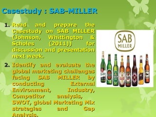 Casestudy : SAB-MILLER
1. Read    and   prepare   the
   Casestudy on SAB MILLER
   (Johnson, Whittington &
   Scholes     (2011))      for
   discussion and presentation
   next week.
2. Identify and evaluate the
   global marketing challenges
   facing   SAB   MILLER     by
   conducting         External
   Environment,      Industry,
   Competitor     analysis,
   SWOT, global Marketing Mix
   strategies     and       Gap
   Analysis.
 