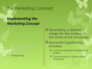 The Marketing Concept

Implementing the
Marketing Concept
                          Developing a distinct
                           image for the product in
                           the mind of the consumer
                          Successful positioning
 •   Consumer Research     includes:
 •   Segmentation
                            Communicating the benefits of the
 •   Market Targeting        product
 •   Positioning            Communicating a unique selling
                             proposition
 