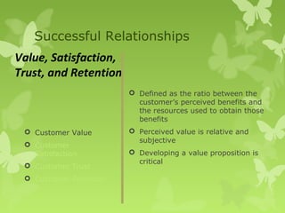 Successful Relationships
Value, Satisfaction,
Trust, and Retention
                         Defined as the ratio between the
                          customer’s perceived benefits and
                          the resources used to obtain those
                          benefits
  Customer Value        Perceived value is relative and
                          subjective
  Customer
   Satisfaction          Developing a value proposition is
                          critical
  Customer Trust
  Customer Retention
 