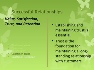 Successful Relationships
Value, Satisfaction,
Trust, and Retention      • Establishing and
                            maintaining trust is
                            essential.
                          • Trust is the
 •
 •
     Customer Value
     Customer
                            foundation for
     Satisfaction           maintaining a long-
 •   Customer Trust
 •   Customer Retention     standing relationship
                            with customers.
 
