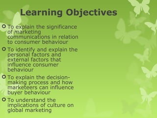 Learning Objectives
 To explain the significance
  of marketing
  communications in relation
  to consumer behaviour
 To identify and explain the
  personal factors and
  external factors that
  influence consumer
  behaviour
 To explain the decision-
  making process and how
  marketeers can influence
  buyer behaviour
 To understand the
  implications of culture on
  global marketing
 