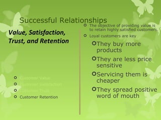 Successful Relationships
                            The objective of providing value is
                             to retain highly satisfied customers.
Value, Satisfaction,        Loyal customers are key
Trust, and Retention           They buy more
                                products
                               They are less price
                                sensitive
                               Servicing them is
  Customer Value
  Customer Satisfaction
                                cheaper
  Customer Trust              They spread positive
  Customer Retention           word of mouth
 