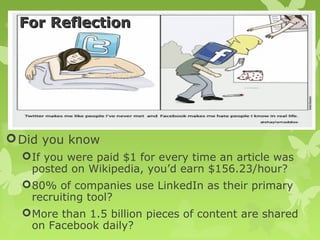 For Reflection




 Did you know
   If you were paid $1 for every time an article was
    posted on Wikipedia, you’d earn $156.23/hour?
   80% of companies use LinkedIn as their primary
    recruiting tool?
   More than 1.5 billion pieces of content are shared
    on Facebook daily?
 