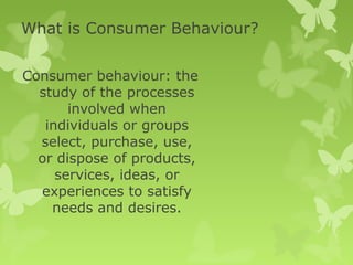 What is Consumer Behaviour?

Consumer behaviour: the
  study of the processes
       involved when
   individuals or groups
  select, purchase, use,
  or dispose of products,
     services, ideas, or
  experiences to satisfy
    needs and desires.
 