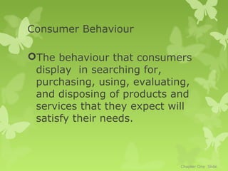 Consumer Behaviour

The behaviour that consumers
 display in searching for,
 purchasing, using, evaluating,
 and disposing of products and
 services that they expect will
 satisfy their needs.



                            Chapter One Slide
 