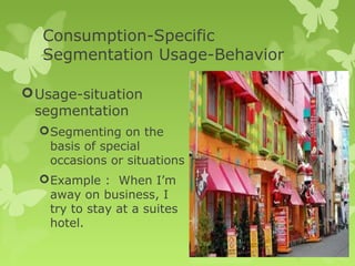 Consumption-Specific
   Segmentation Usage-Behavior

 Usage-situation
  segmentation
   Segmenting on the
    basis of special
    occasions or situations
   Example : When I’m
    away on business, I
    try to stay at a suites
    hotel.
 