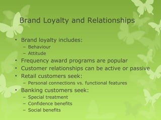 Brand Loyalty and Relationships

• Brand loyalty includes:
  – Behaviour
  – Attitude
• Frequency award programs are popular
• Customer relationships can be active or passive
• Retail customers seek:
  – Personal connections vs. functional features
• Banking customers seek:
  – Special treatment
  – Confidence benefits
  – Social benefits
 