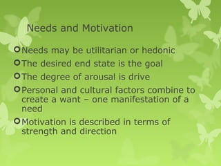 Needs and Motivation

 Needs may be utilitarian or hedonic
 The desired end state is the goal
 The degree of arousal is drive
 Personal and cultural factors combine to
  create a want – one manifestation of a
  need
 Motivation is described in terms of
  strength and direction
 