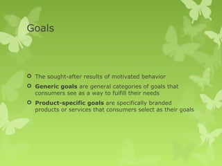 Goals



 The sought-after results of motivated behavior
 Generic goals are general categories of goals that
  consumers see as a way to fulfill their needs
 Product-specific goals are specifically branded
  products or services that consumers select as their goals
 