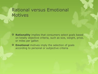 Rational versus Emotional
Motives



 Rationality implies that consumers select goals based
  on totally objective criteria, such as size, weight, price,
  or miles per gallon
 Emotional motives imply the selection of goals
  according to personal or subjective criteria
 