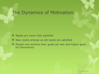 The Dynamics of Motivation




 Needs are never fully satisfied
 New needs emerge as old needs are satisfied
 People who achieve their goals set new and higher goals
  for themselves




                                                  Chapter Four
                                                  Slide
 