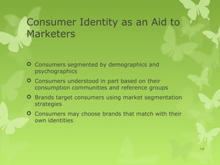 Consumer Identity as an Aid to
Marketers

 Consumers segmented by demographics and
  psychographics
 Consumers understood in part based on their
  consumption communities and reference groups
 Brands target consumers using market segmentation
  strategies
 Consumers may choose brands that match with their
  own identities




                                                      1-9
 