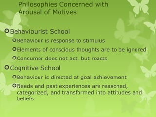 Philosophies Concerned with
    Arousal of Motives

 Behaviourist School
   Behaviour is response to stimulus
   Elements of conscious thoughts are to be ignored
   Consumer does not act, but reacts
 Cognitive School
   Behaviour is directed at goal achievement
   Needs and past experiences are reasoned,
    categorized, and transformed into attitudes and
    beliefs
 