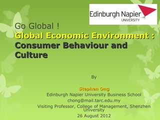 Go Global !
Global Economic Environment :
Consumer Behaviour and
Culture

                            By

                         Stephen Ong
         Edinburgh Napier University Business School
                   chong@mail.tarc.edu.my
    Visiting Professor, College of Management, Shenzhen
                           University
                        26 August 2012
 