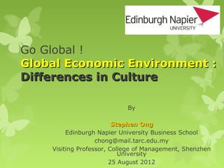Go Global !
Global Economic Environment :
Differences in Culture

                            By

                         Stephen Ong
         Edinburgh Napier University Business School
                   chong@mail.tarc.edu.my
    Visiting Professor, College of Management, Shenzhen
                           University
                        25 August 2012
 