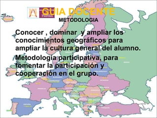 GUIA DOCENTE METODOLOGIA Conocer , dominar  y ampliar los conocimientos geográficos para ampliar la cultura general del alumno. Metodología participativa, para fomentar la participación y cooperación en el grupo. 