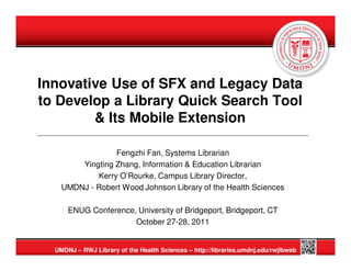 Innovative Use of SFX and Legacy Data
to Develop a Library Quick Search Tool
        & Its Mobile Extension

                 Fengzhi Fan, Systems Librarian
        Yingting Zhang, Information & Education Librarian
            Kerry O’Rourke, Campus Library Director,
    UMDNJ - Robert Wood Johnson Library of the Health Sciences

      ENUG Conference, University of Bridgeport, Bridgeport, CT
                      October 27-28, 2011


  UMDNJ – RWJ Library of the Health Sciences – http://libraries.umdnj.edu/rwjlbweb
 