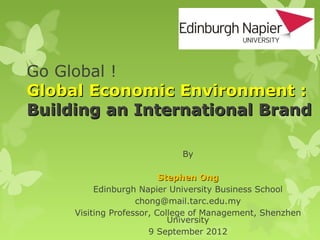 Go Global !
Global Economic Environment :
Building an International Brand

                             By

                          Stephen Ong
          Edinburgh Napier University Business School
                    chong@mail.tarc.edu.my
     Visiting Professor, College of Management, Shenzhen
                            University
                       9 September 2012
 
