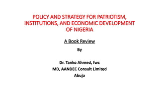 POLICY AND STRATEGY FOR PATRIOTISM,
INSTITUTIONS, AND ECONOMIC DEVELOPMENT
OF NIGERIA
A Book Review
By
Dr. Tanko Ahmed, fwc
MD, AANDEC Consult Limited
Abuja
 