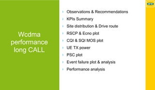 MTN - Nokia MS Performance | 2017-11-03 | Page 15 (5)
Wcdma
performance
long CALL
› Observations & Recommendations
› KPIs Summary
› Site distribution & Drive route
› RSCP & Ecno plot
› CQI & SQI MOS plot
› UE TX power
› PSC plot
› Event failure plot & analysis
› Performance analysis
 