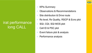 MTN - Nokia MS Performance | 2017-11-03 | Page 29 (5)
irat performance
long CALL
› KPIs Summary
› Observations & Recommendations
› Site distribution & Drive route
› Rx level, Rx Quality, RSCP & Ecno plot
› SQI, CQI, SQI MOS plot
› Cell ID & PSC plot
› Event failure plot & analysis
› Performance analysis
 