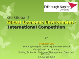 Go Global !
Global Economic Environment :
International Competition

                            By

                         Stephen Ong
         Edinburgh Napier University Business School
                   chong@mail.tarc.edu.my
    Visiting Professor, College of Management, Shenzhen
                           University
                        12 August 2012
 