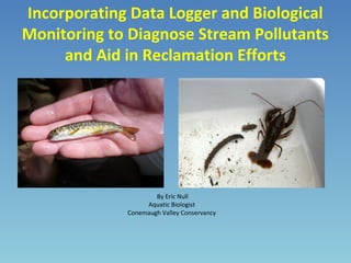 Incorporating Data Logger and Biological
Monitoring to Diagnose Stream Pollutants
and Aid in Reclamation Efforts
By Eric Null
Aquatic Biologist
Conemaugh Valley Conservancy
 