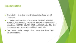 Enumeration
 Enum in C++ is a data type that contains fixed set of
constants.
 It can be used for days of the week (SUNDAY, MONDAY,
TUESDAY, WEDNESDAY, THURSDAY, FRIDAY and SATURDAY) ,
directions (NORTH, SOUTH, EAST and WEST) etc. The C++
enum constants are static and final implicitly.
 C++ Enums can be thought of as classes that have fixed
set of constants.
 