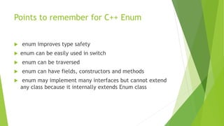 Points to remember for C++ Enum
 enum improves type safety
 enum can be easily used in switch
 enum can be traversed
 enum can have fields, constructors and methods
 enum may implement many interfaces but cannot extend
any class because it internally extends Enum class
 