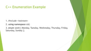 C++ Enumeration Example
1. #include <iostream>
2. using namespace std;
3. enum week { Monday, Tuesday, Wednesday, Thursday, Friday,
Saturday, Sunday };
 