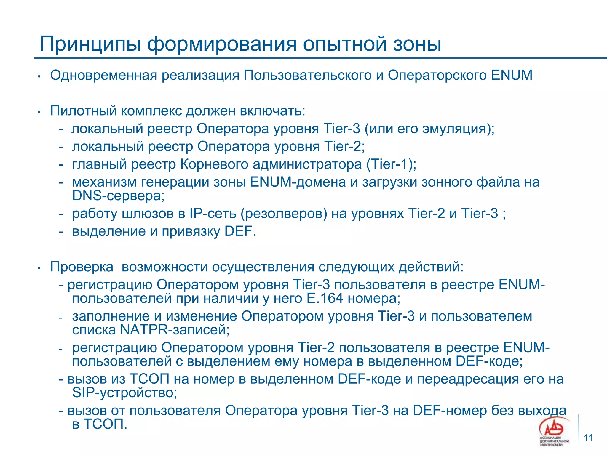 Принципы формирования опытной зоны
•   Одновременная реализация Пользовательского и Операторского ENUM

•   Пилотный комплекс должен включать:
     - локальный реестр Оператора уровня Tier-3 (или его эмуляция);
     - локальный реестр Оператора уровня Tier-2;
     - главный реестр Корневого администратора (Tier-1);
     - механизм генерации зоны ENUM-домена и загрузки зонного файла на
       DNS-сервера;
     - работу шлюзов в IP-сеть (резолверов) на уровнях Tier-2 и Tier-3 ;
     - выделение и привязку DEF.

•   Проверка возможности осуществления следующих действий:
     - регистрацию Оператором уровня Tier-3 пользователя в реестре ENUM-
        пользователей при наличии у него E.164 номера;
     - заполнение и изменение Оператором уровня Tier-3 и пользователем
        списка NATPR-записей;
     - регистрацию Оператором уровня Tier-2 пользователя в реестре ENUM-
        пользователей с выделением ему номера в выделенном DEF-коде;
     - вызов из ТСОП на номер в выделенном DEF-коде и переадресация его на
        SIP-устройство;
     - вызов от пользователя Оператора уровня Tier-3 на DEF-номер без выхода
        в ТСОП.
                                                                               11
 