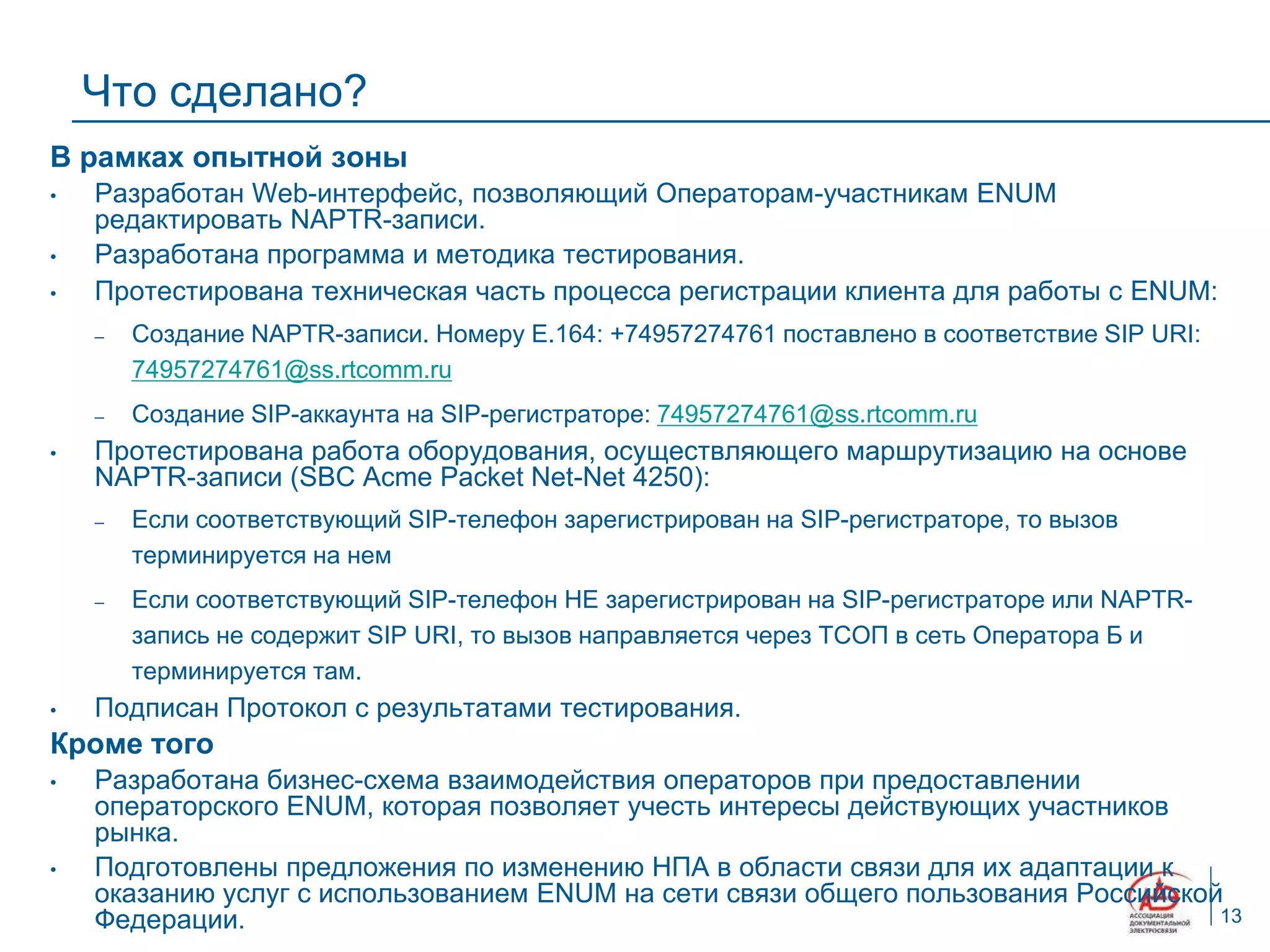 Что сделано?
В рамках опытной зоны
•   Разработан Web-интерфейс, позволяющий Операторам-участникам ENUM
    редактировать NAPTR-записи.
•   Разработана программа и методика тестирования.
•   Протестирована техническая часть процесса регистрации клиента для работы с ENUM:
    –   Создание NAPTR-записи. Номеру E.164: +74957274761 поставлено в соответствие SIP URI:
        74957274761@ss.rtcomm.ru
    –   Создание SIP-аккаунта на SIP-регистраторе: 74957274761@ss.rtcomm.ru
•   Протестирована работа оборудования, осуществляющего маршрутизацию на основе
    NAPTR-записи (SBC Acme Packet Net-Net 4250):
    –   Если соответствующий SIP-телефон зарегистрирован на SIP-регистраторе, то вызов
        терминируется на нем
    –   Если соответствующий SIP-телефон НЕ зарегистрирован на SIP-регистраторе или NAPTR-
        запись не содержит SIP URI, то вызов направляется через ТСОП в сеть Оператора Б и
        терминируется там.
•   Подписан Протокол с результатами тестирования.
Кроме того
•   Разработана бизнес-схема взаимодействия операторов при предоставлении
    операторского ENUM, которая позволяет учесть интересы действующих участников
    рынка.
•   Подготовлены предложения по изменению НПА в области связи для их адаптации к
    оказанию услуг с использованием ENUM на сети связи общего пользования Российской
    Федерации.                                                                      13
 