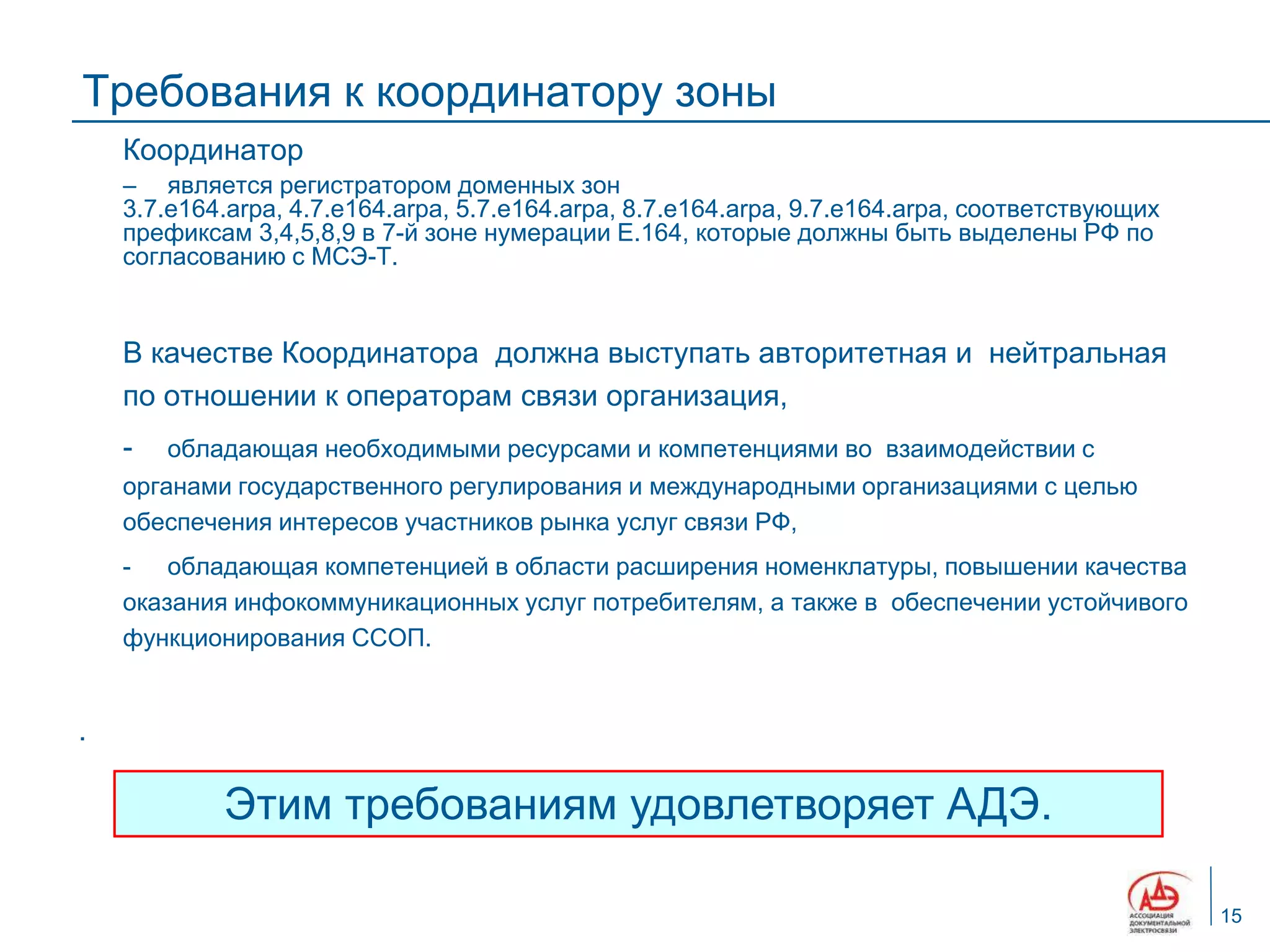 Требования к координатору зоны
    Координатор
     является регистратором доменных зон
    3.7.e164.arpa, 4.7.e164.arpa, 5.7.e164.arpa, 8.7.e164.arpa, 9.7.e164.arpa, соответствующих
    префиксам 3,4,5,8,9 в 7-й зоне нумерации E.164, которые должны быть выделены РФ по
    согласованию с МСЭ-Т.


    В качестве Координатора должна выступать авторитетная и нейтральная
    по отношении к операторам связи организация,
    -   обладающая необходимыми ресурсами и компетенциями во взаимодействии с
    органами государственного регулирования и международными организациями с целью
    обеспечения интересов участников рынка услуг связи РФ,
    - обладающая компетенцией в области расширения номенклатуры, повышении качества
    оказания инфокоммуникационных услуг потребителям, а также в обеспечении устойчивого
    функционирования ССОП.


.

            Этим требованиям удовлетворяет АДЭ.

                                                                                                 15
 