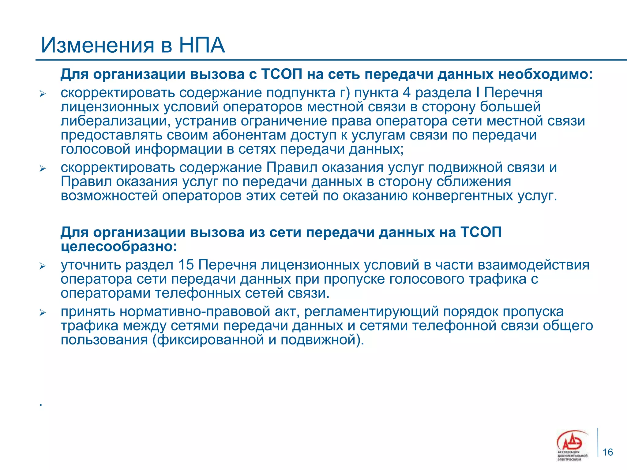 Изменения в НПА
    Для организации вызова с ТСОП на сеть передачи данных необходимо:
   скорректировать содержание подпункта г) пункта 4 раздела I Перечня
    лицензионных условий операторов местной связи в сторону большей
    либерализации, устранив ограничение права оператора сети местной связи
    предоставлять своим абонентам доступ к услугам связи по передачи
    голосовой информации в сетях передачи данных;
   скорректировать содержание Правил оказания услуг подвижной связи и
    Правил оказания услуг по передачи данных в сторону сближения
    возможностей операторов этих сетей по оказанию конвергентных услуг.

    Для организации вызова из сети передачи данных на ТСОП
    целесообразно:
   уточнить раздел 15 Перечня лицензионных условий в части взаимодействия
    оператора сети передачи данных при пропуске голосового трафика с
    операторами телефонных сетей связи.
   принять нормативно-правовой акт, регламентирующий порядок пропуска
    трафика между сетями передачи данных и сетями телефонной связи общего
    пользования (фиксированной и подвижной).



.


                                                                             16
 