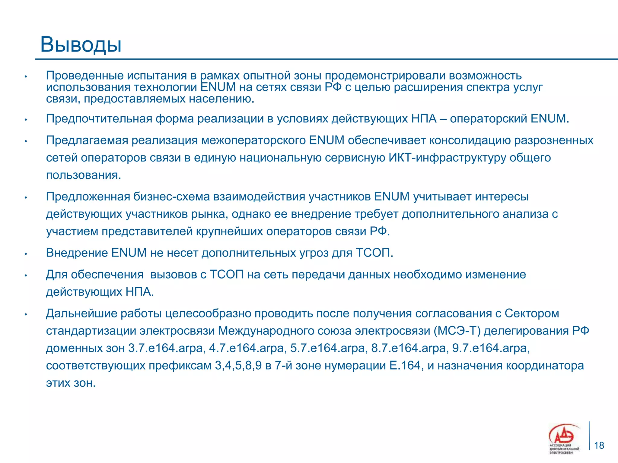 Выводы
•   Проведенные испытания в рамках опытной зоны продемонстрировали возможность
    использования технологии ENUM на сетях связи РФ с целью расширения спектра услуг
    связи, предоставляемых населению.
•   Предпочтительная форма реализации в условиях действующих НПА – операторский ENUM.
•   Предлагаемая реализация межоператорского ENUM обеспечивает консолидацию разрозненных
    сетей операторов связи в единую национальную сервисную ИКТ-инфраструктуру общего
    пользования.
•   Предложенная бизнес-схема взаимодействия участников ENUM учитывает интересы
    действующих участников рынка, однако ее внедрение требует дополнительного анализа с
    участием представителей крупнейших операторов связи РФ.
•   Внедрение ENUM не несет дополнительных угроз для ТСОП.
•   Для обеспечения вызовов с ТСОП на сеть передачи данных необходимо изменение
    действующих НПА.
•   Дальнейшие работы целесообразно проводить после получения согласования с Сектором
    стандартизации электросвязи Международного союза электросвязи (МСЭ-Т) делегирования РФ
    доменных зон 3.7.e164.arpa, 4.7.e164.arpa, 5.7.e164.arpa, 8.7.e164.arpa, 9.7.e164.arpa,
    соответствующих префиксам 3,4,5,8,9 в 7-й зоне нумерации E.164, и назначения координатора
    этих зон.




                                                                                                18
 