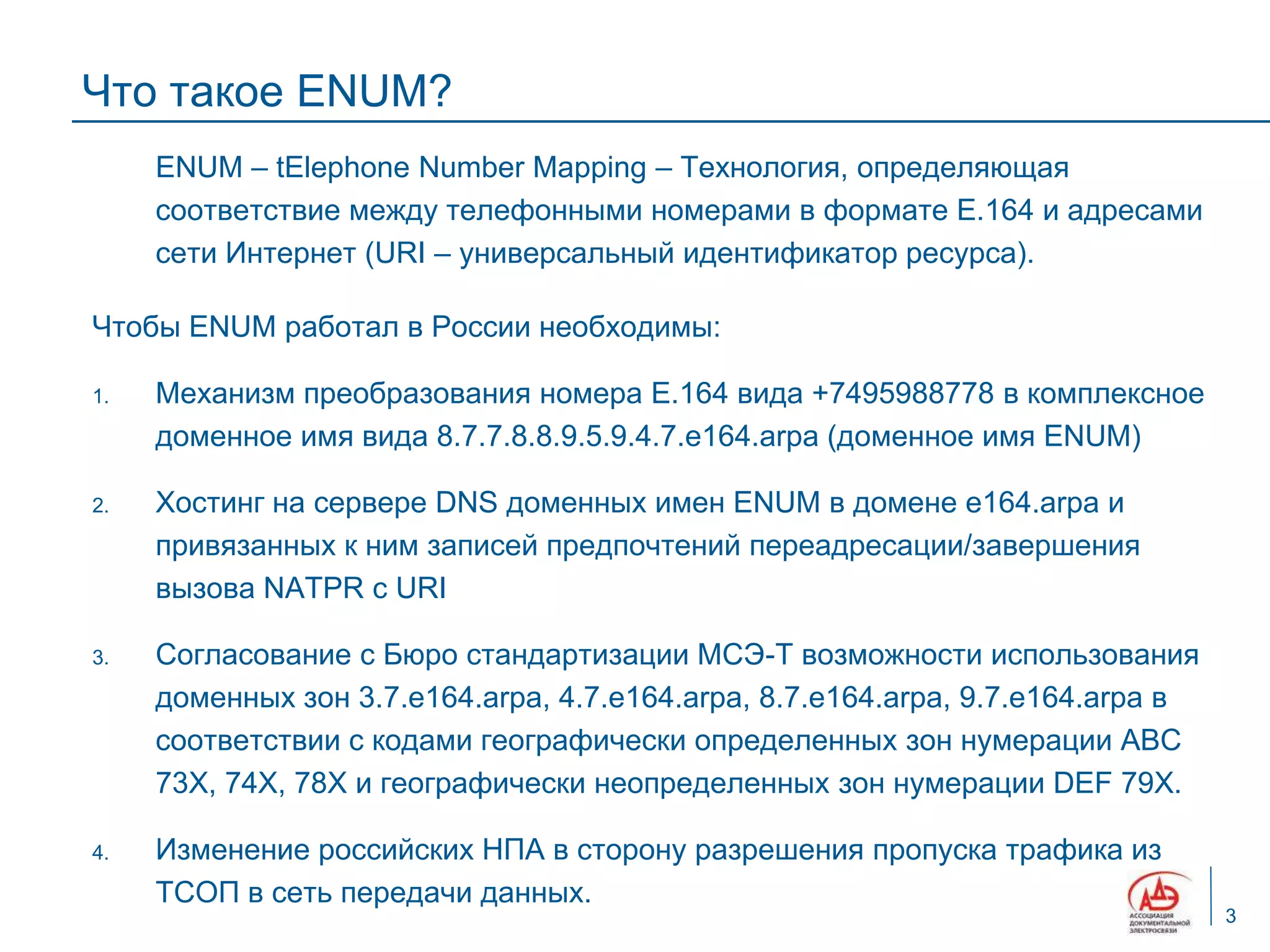 Что такое ENUM?
     ENUM – tElephone Number Mapping – Технология, определяющая
     соответствие между телефонными номерами в формате Е.164 и адресами
     сети Интернет (URI – универсальный идентификатор ресурса).

Чтобы ENUM работал в России необходимы:

1.   Механизм преобразования номера Е.164 вида +7495988778 в комплексное
     доменное имя вида 8.7.7.8.8.9.5.9.4.7.e164.arpa (доменное имя ENUM)

2.   Хостинг на сервере DNS доменных имен ENUM в домене e164.arpa и
     привязанных к ним записей предпочтений переадресации/завершения
     вызова NATPR с URI

3.   Согласование с Бюро стандартизации МСЭ-Т возможности использования
     доменных зон 3.7.e164.arpa, 4.7.e164.arpa, 8.7.e164.arpa, 9.7.e164.arpa в
     соответствии с кодами географически определенных зон нумерации АВС
     73Х, 74Х, 78Х и географически неопределенных зон нумерации DEF 79Х.

4.   Изменение российских НПА в сторону разрешения пропуска трафика из
     ТСОП в сеть передачи данных.
                                                                                 3
 