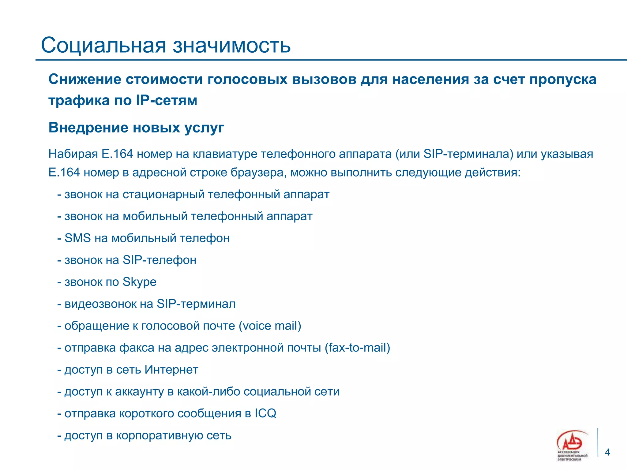 Социальная значимость
Снижение стоимости голосовых вызовов для населения за счет пропуска
трафика по IP-сетям
Внедрение новых услуг
Набирая Е.164 номер на клавиатуре телефонного аппарата (или SIP-терминала) или указывая
Е.164 номер в адресной строке браузера, можно выполнить следующие действия:
 - звонок на стационарный телефонный аппарат
 - звонок на мобильный телефонный аппарат
 - SMS на мобильный телефон
 - звонок на SIP-телефон
 - звонок по Skype
 - видеозвонок на SIP-терминал
 - обращение к голосовой почте (voice mail)
 - отправка факса на адрес электронной почты (fax-to-mail)
 - доступ в сеть Интернет
 - доступ к аккаунту в какой-либо социальной сети
 - отправка короткого сообщения в ICQ
 - доступ в корпоративную сеть
                                                                                          4
 