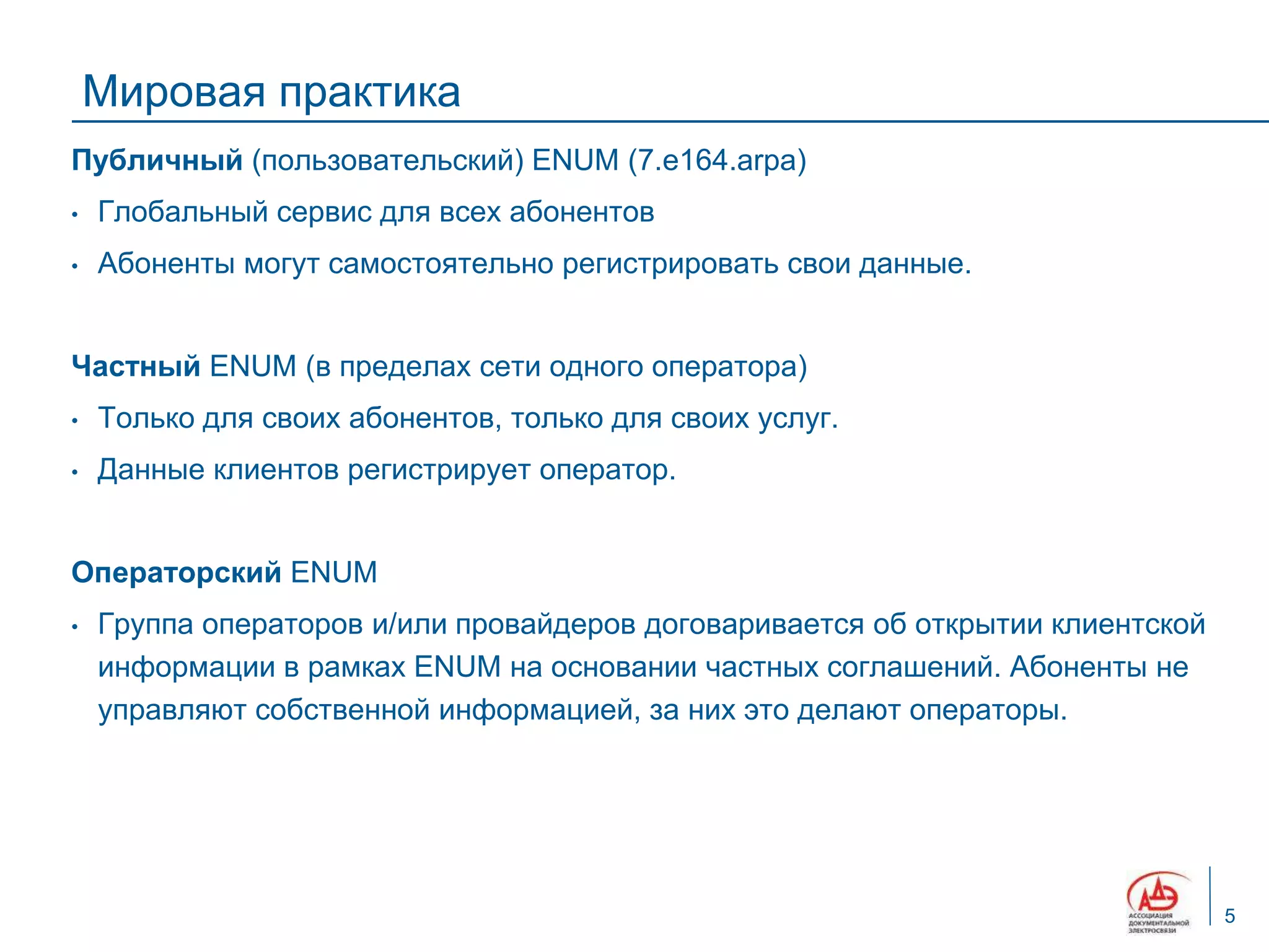 Мировая практика
Публичный (пользовательский) ENUM (7.e164.arpa)
•   Глобальный сервис для всех абонентов
•   Абоненты могут самостоятельно регистрировать свои данные.


Частный ENUM (в пределах сети одного оператора)
•   Только для своих абонентов, только для своих услуг.
•   Данные клиентов регистрирует оператор.


Операторский ENUM
•   Группа операторов и/или провайдеров договаривается об открытии клиентской
    информации в рамках ENUM на основании частных соглашений. Абоненты не
    управляют собственной информацией, за них это делают операторы.




                                                                                5
 