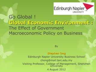 Go Global !
Global Economic Environment :
The Effect of Government
Macroeconomic Policy on Business

                             By

                          Stephen Ong
          Edinburgh Napier University Business School
                    chong@mail.tarc.edu.my
     Visiting Professor, College of Management, Shenzhen
                            University
                          4 August 2012
 
