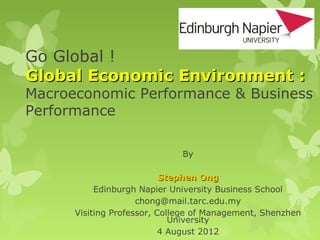 Go Global !
Global Economic Environment :
Macroeconomic Performance & Business
Performance

                              By

                           Stephen Ong
           Edinburgh Napier University Business School
                     chong@mail.tarc.edu.my
      Visiting Professor, College of Management, Shenzhen
                             University
                           4 August 2012
 