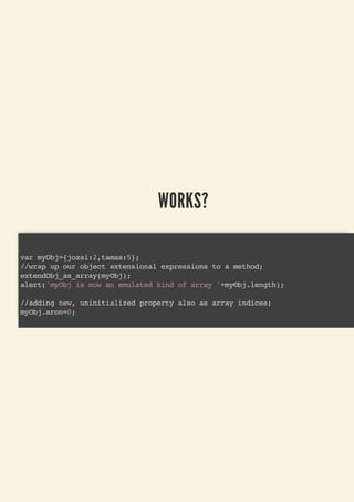 WORKS?
var myObj={jozsi:2,tamas:5};
//wrap up our object extensional expressions to a method;
extendObj_as_array(myObj);
alert('myObj is now an emulated kind of array '+myObj.length);
//adding new, uninitialized property also as array indices;
myObj.aron=0;
 